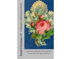 A Bouquet of Victorian Roses: 19th-century Remarks, Poetry and Short Stories About the Queen of Flowers